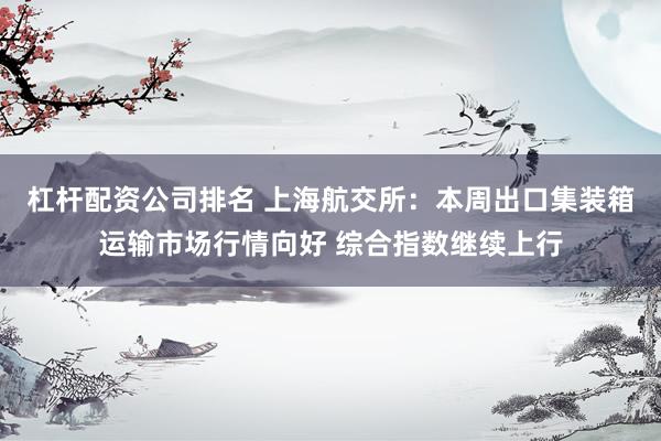 杠杆配资公司排名 上海航交所：本周出口集装箱运输市场行情向好 综合指数继续上行