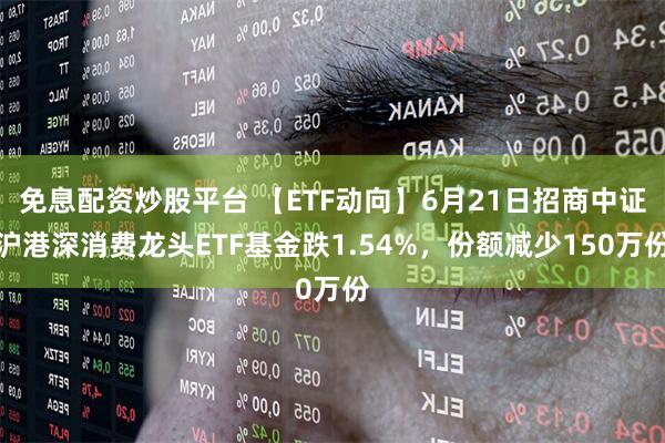 免息配资炒股平台 【ETF动向】6月21日招商中证沪港深消费龙头ETF基金跌1.54%，份额减少150万份