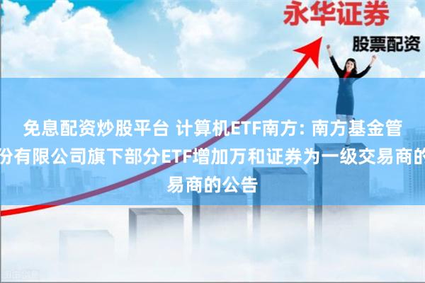 免息配资炒股平台 计算机ETF南方: 南方基金管理股份有限公司旗下部分ETF增加万和证券为一级交易商的公告