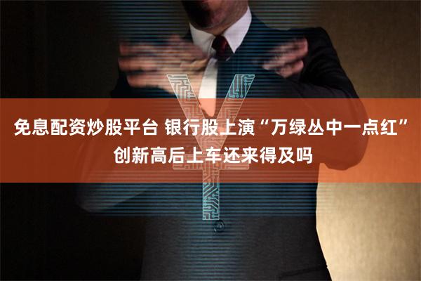 免息配资炒股平台 银行股上演“万绿丛中一点红” 创新高后上车还来得及吗