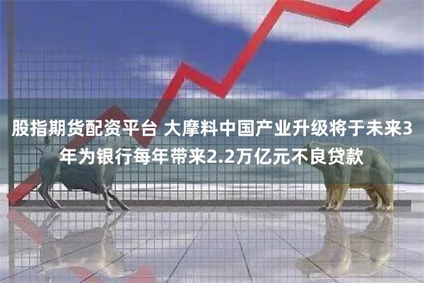 股指期货配资平台 大摩料中国产业升级将于未来3年为银行每年带来2.2万亿元不良贷款