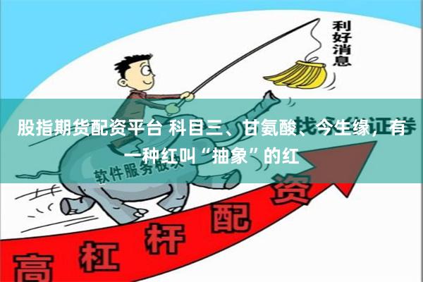 股指期货配资平台 科目三、甘氨酸、今生缘，有一种红叫“抽象”的红