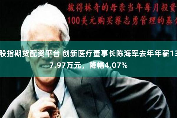 股指期货配资平台 创新医疗董事长陈海军去年年薪137.97万元，降幅4.07%