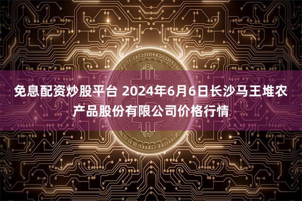 免息配资炒股平台 2024年6月6日长沙马王堆农产品股份有限公司价格行情