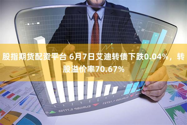 股指期货配资平台 6月7日艾迪转债下跌0.04%，转股溢价率70.67%