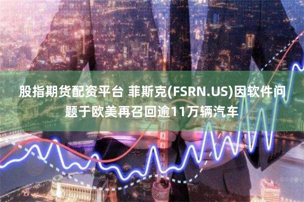 股指期货配资平台 菲斯克(FSRN.US)因软件问题于欧美再召回逾11万辆汽车