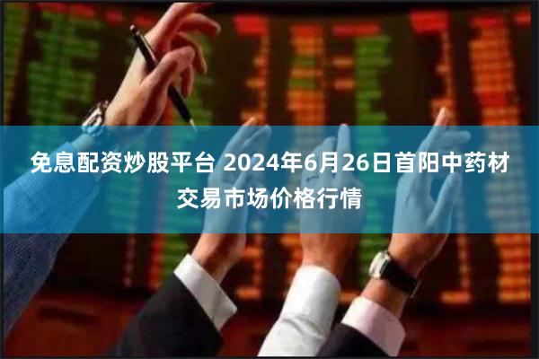 免息配资炒股平台 2024年6月26日首阳中药材交易市场价格行情