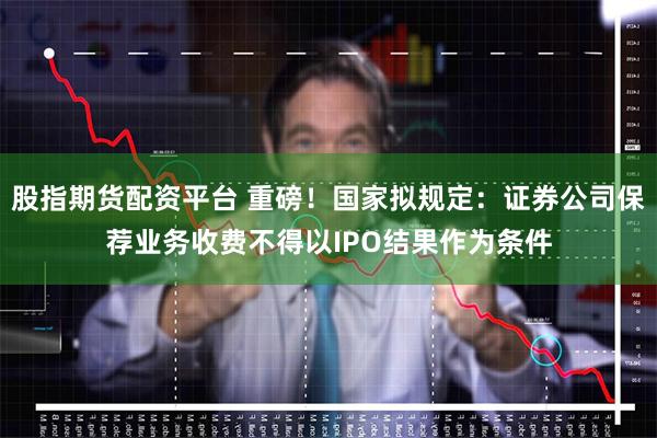 股指期货配资平台 重磅！国家拟规定：证券公司保荐业务收费不得以IPO结果作为条件