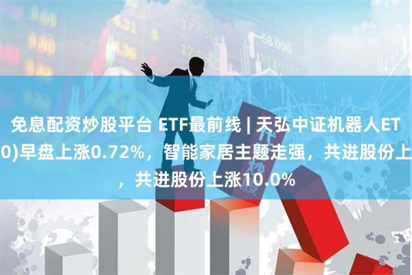 免息配资炒股平台 ETF最前线 | 天弘中证机器人ETF(159770)早盘上涨0.72%，智能家居主题走强，共进股份上涨10.0%