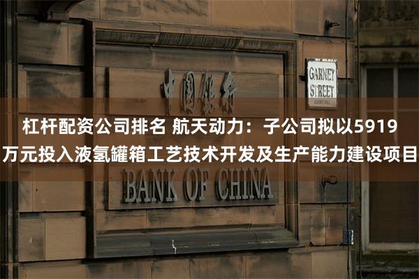 杠杆配资公司排名 航天动力：子公司拟以5919万元投入液氢罐箱工艺技术开发及生产能力建设项目