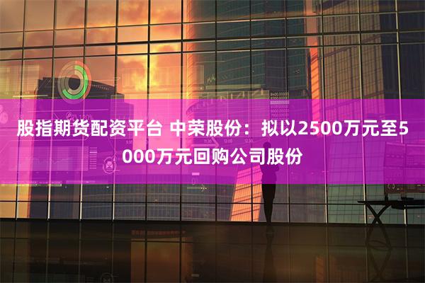 股指期货配资平台 中荣股份：拟以2500万元至5000万元回购公司股份