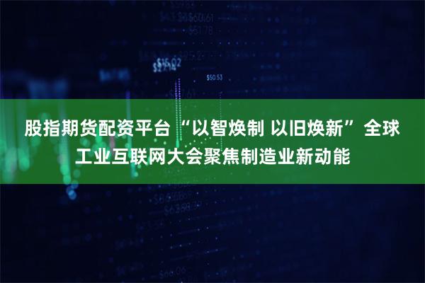 股指期货配资平台 “以智焕制 以旧焕新” 全球工业互联网大会聚焦制造业新动能