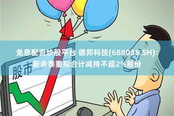 免息配资炒股平台 德邦科技(688035.SH)：新余泰重拟合计减持不超2%股份