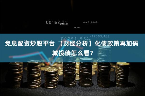 免息配资炒股平台 【财经分析】化债政策再加码 城投债怎么看？