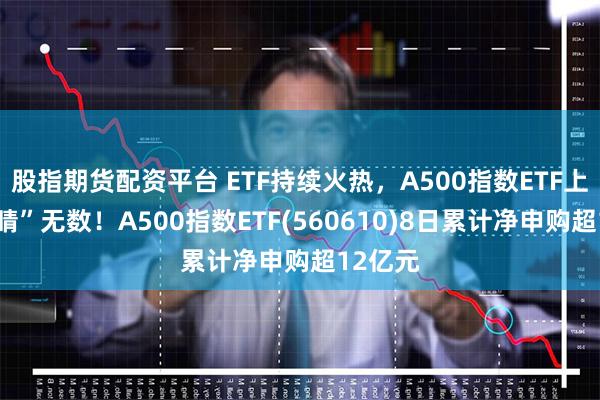 股指期货配资平台 ETF持续火热，A500指数ETF上市“吸睛”无数！A500指数ETF(560610)8日累计净申购超12亿元