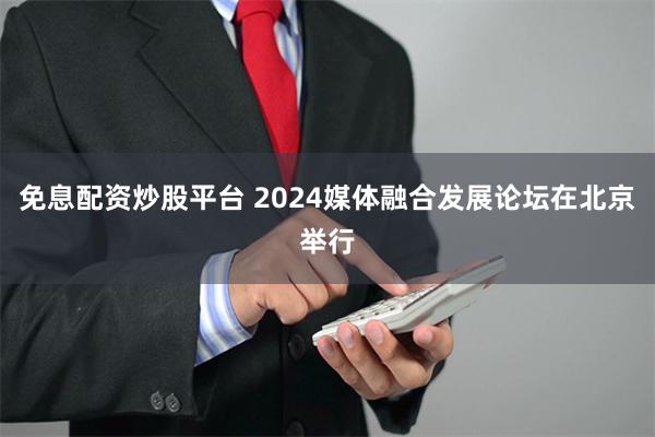 免息配资炒股平台 2024媒体融合发展论坛在北京举行