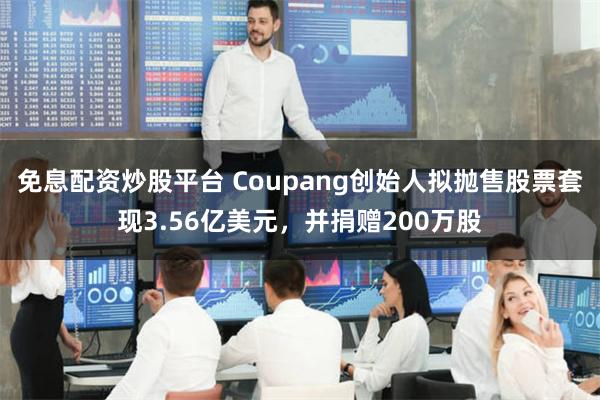 免息配资炒股平台 Coupang创始人拟抛售股票套现3.56亿美元，并捐赠200万股