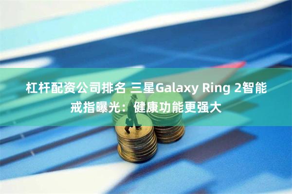 杠杆配资公司排名 三星Galaxy Ring 2智能戒指曝光：健康功能更强大