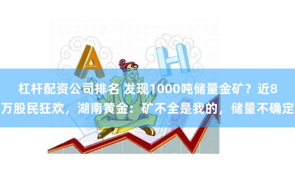 杠杆配资公司排名 发现1000吨储量金矿？近8万股民狂欢，湖南黄金：矿不全是我的，储量不确定