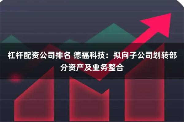 杠杆配资公司排名 德福科技：拟向子公司划转部分资产及业务整合