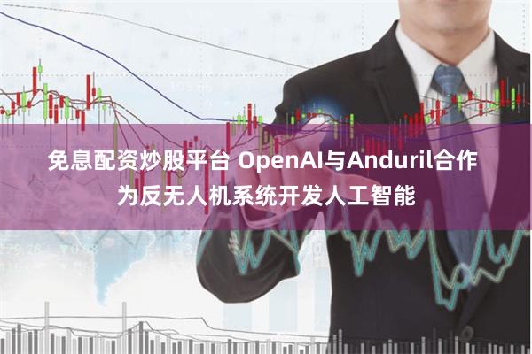 免息配资炒股平台 OpenAI与Anduril合作 为反无人机系统开发人工智能