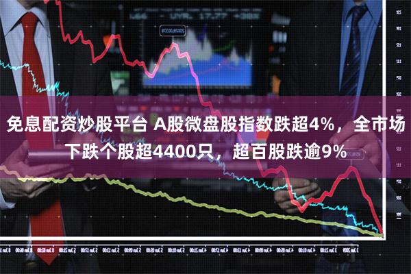 免息配资炒股平台 A股微盘股指数跌超4%，全市场下跌个股超4400只，超百股跌逾9%